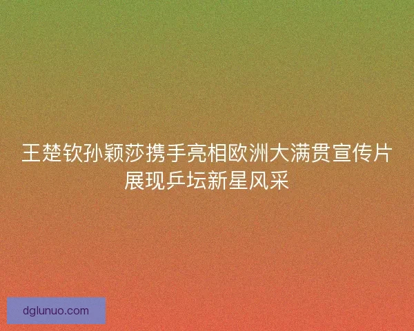 王楚钦孙颖莎携手亮相欧洲大满贯宣传片展现乒坛新星风采
