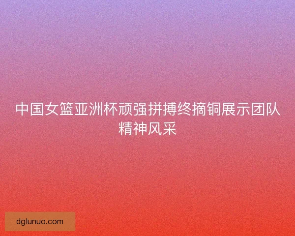 中国女篮亚洲杯顽强拼搏终摘铜展示团队精神风采