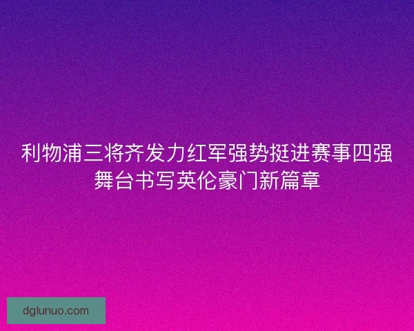 利物浦三将齐发力红军强势挺进赛事四强舞台书写英伦豪门新篇章