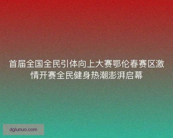 首届全国全民引体向上大赛鄂伦春赛区激情开赛全民健身热潮澎湃启幕