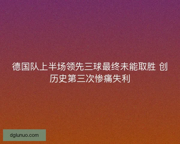 德国队上半场领先三球最终未能取胜 创历史第三次惨痛失利