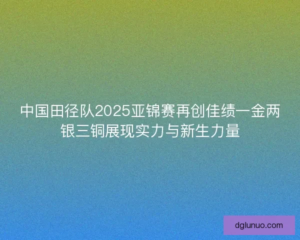中国田径队2025亚锦赛再创佳绩一金两银三铜展现实力与新生力量