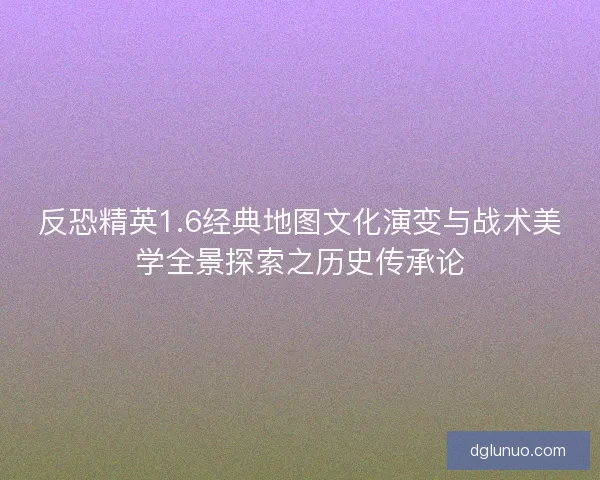 反恐精英1.6经典地图文化演变与战术美学全景探索之历史传承论