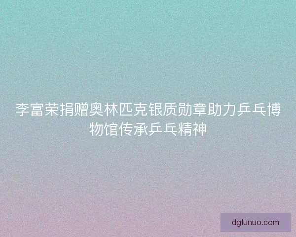 李富荣捐赠奥林匹克银质勋章助力乒乓博物馆传承乒乓精神