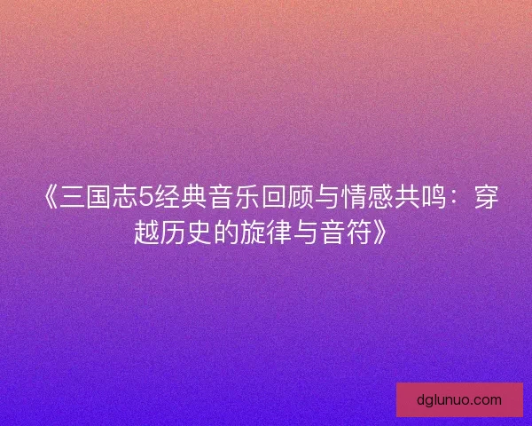 《三国志5经典音乐回顾与情感共鸣：穿越历史的旋律与音符》