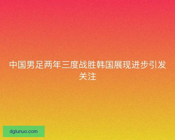 中国男足两年三度战胜韩国展现进步引发关注