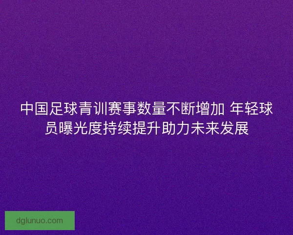 中国足球青训赛事数量不断增加 年轻球员曝光度持续提升助力未来发展