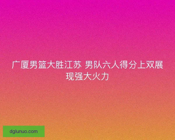 广厦男篮大胜江苏 男队六人得分上双展现强大火力