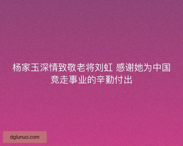 杨家玉深情致敬老将刘虹 感谢她为中国竞走事业的辛勤付出