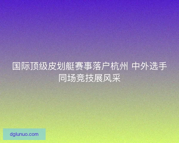 国际顶级皮划艇赛事落户杭州 中外选手同场竞技展风采