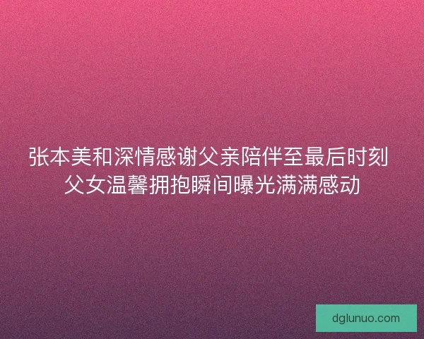 张本美和深情感谢父亲陪伴至最后时刻 父女温馨拥抱瞬间曝光满满感动