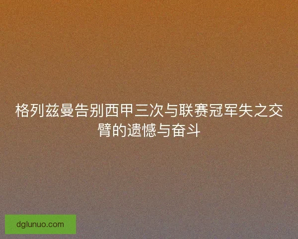 格列兹曼告别西甲三次与联赛冠军失之交臂的遗憾与奋斗
