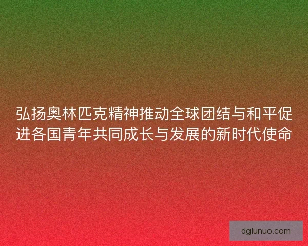 弘扬奥林匹克精神推动全球团结与和平促进各国青年共同成长与发展的新时代使命