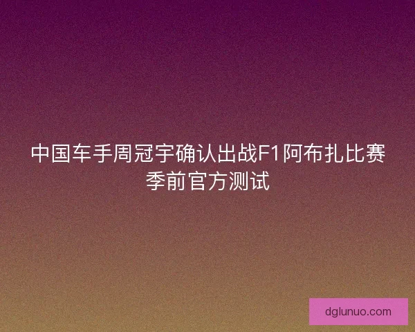 中国车手周冠宇确认出战F1阿布扎比赛季前官方测试