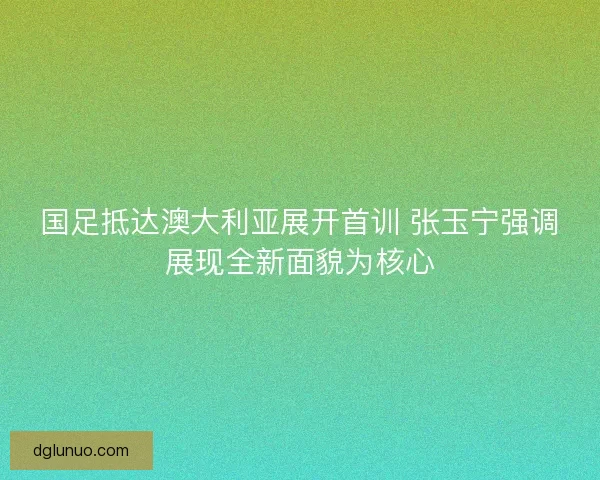 国足抵达澳大利亚展开首训 张玉宁强调展现全新面貌为核心