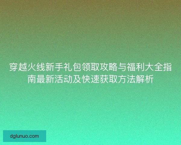 穿越火线新手礼包领取攻略与福利大全指南最新活动及快速获取方法解析