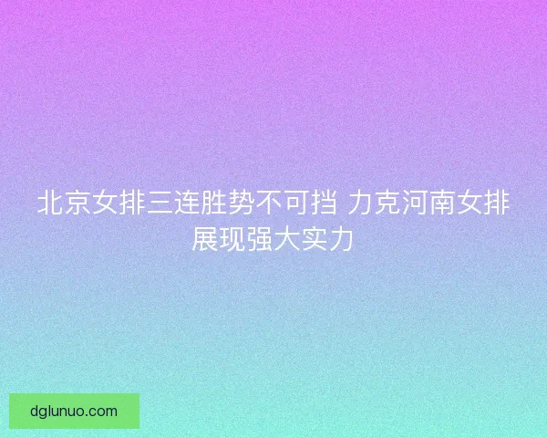 北京女排三连胜势不可挡 力克河南女排展现强大实力